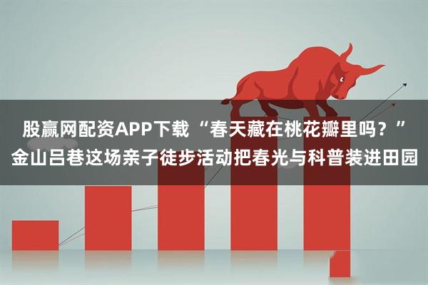 股赢网配资APP下载 “春天藏在桃花瓣里吗？”金山吕巷这场亲子徒步活动把春光与科普装进田园
