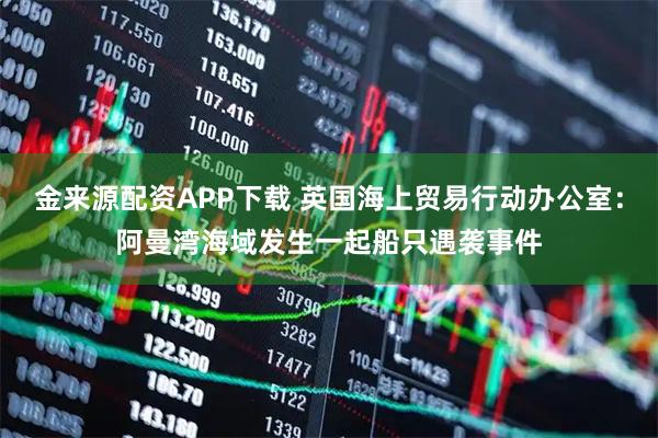 金来源配资APP下载 英国海上贸易行动办公室:阿曼湾海域发生一起船只遇袭事件