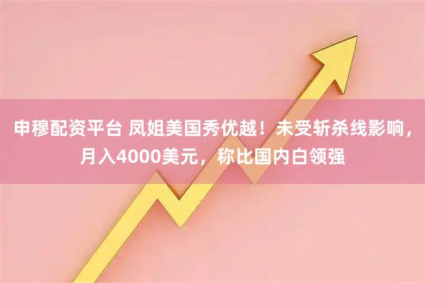 申穆配资平台 凤姐美国秀优越！未受斩杀线影响，月入4000美元，称比国内白领强