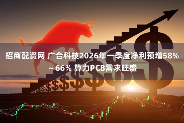 招商配资网 广合科技2026年一季度净利预增58%～66% 算力PCB需求旺盛