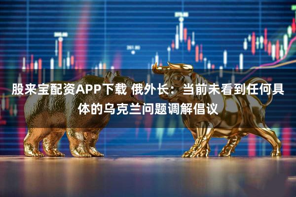 股来宝配资APP下载 俄外长：当前未看到任何具体的乌克兰问题调解倡议