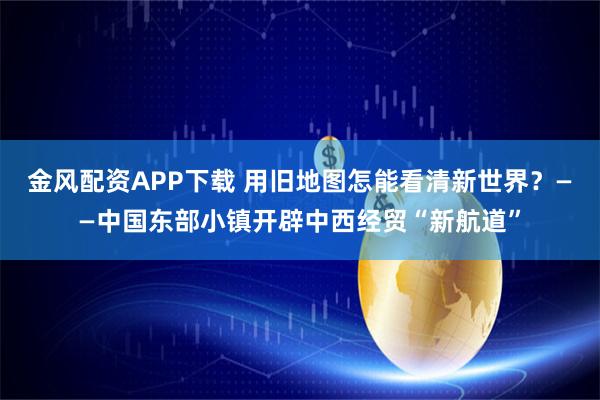 金风配资APP下载 用旧地图怎能看清新世界？——中国东部小镇开辟中西经贸“新航道”
