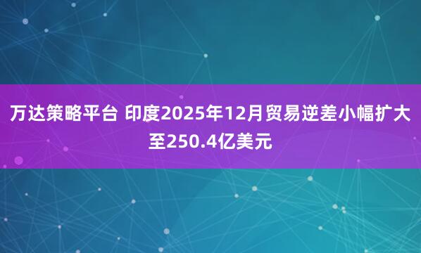 万达策略平台 印度2025年12月贸易逆差小幅扩大至250.4亿美元