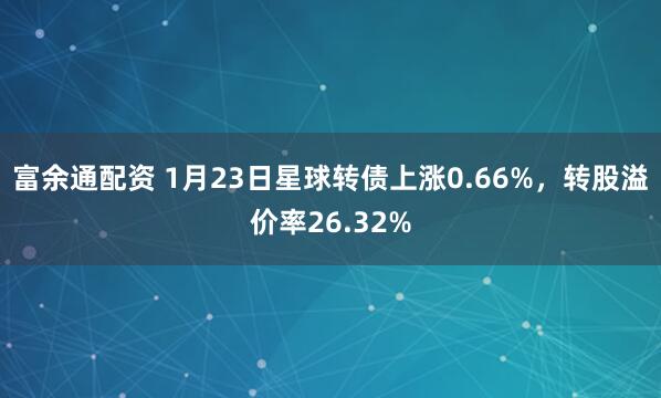 富余通配资 1月23日星球转债上涨0.66%，转股溢价率26.32%