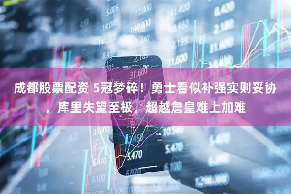 成都股票配资 5冠梦碎！勇士看似补强实则妥协，库里失望至极，超越詹皇难上加难
