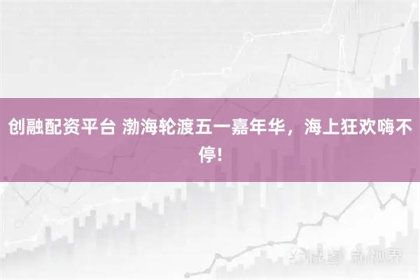 创融配资平台 渤海轮渡五一嘉年华，海上狂欢嗨不停!