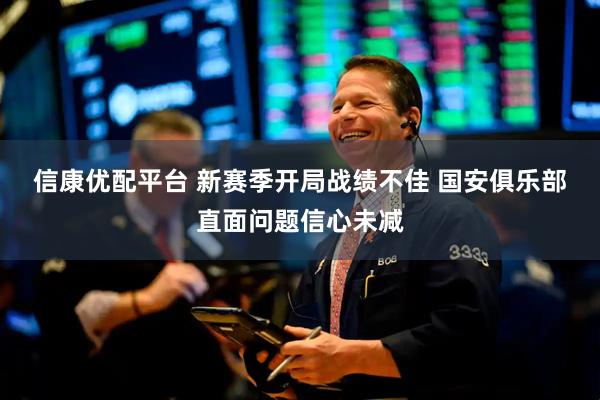 信康优配平台 新赛季开局战绩不佳 国安俱乐部直面问题信心未减