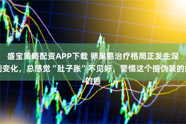 盛宝策略配资APP下载 卵巢癌治疗格局正发生深刻变化，总感觉“肚子胀”不见好，警惕这个擅伪装的癌