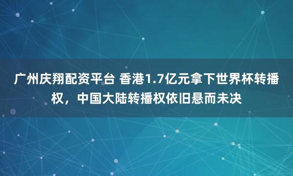 广州庆翔配资平台 香港1.7亿元拿下世界杯转播权，中国大陆转播权依旧悬而未决