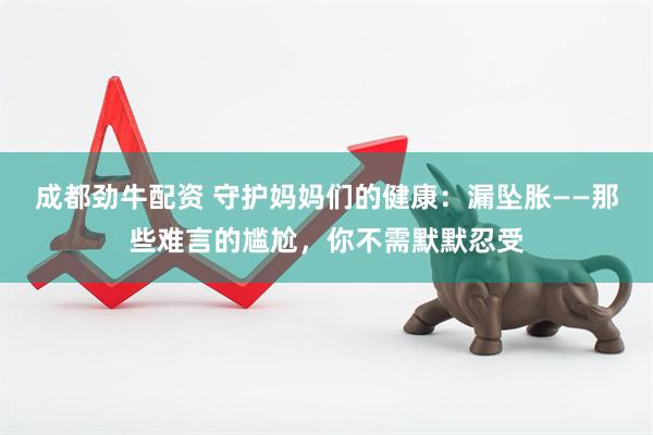 成都劲牛配资 守护妈妈们的健康：漏坠胀——那些难言的尴尬，你不需默默忍受