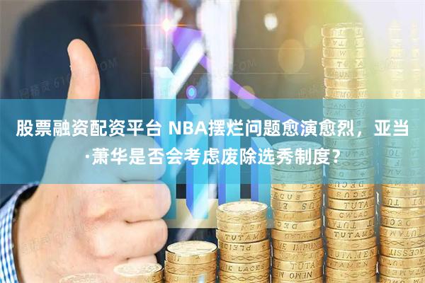 股票融资配资平台 NBA摆烂问题愈演愈烈，亚当·萧华是否会考虑废除选秀制度？