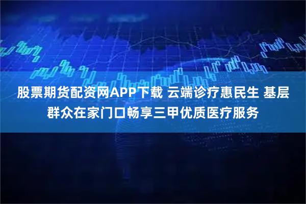 股票期货配资网APP下载 云端诊疗惠民生 基层群众在家门口畅享三甲优质医疗服务